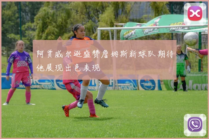 阿贾威尔逊盛赞詹姆斯新球队期待他展现出色表现