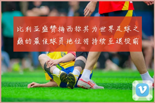 比利亚盛赞梅西称其为世界足球之巅的最佳球员地位将持续至退役前