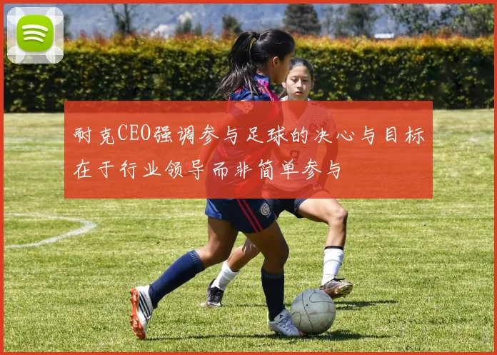 耐克CEO强调参与足球的决心与目标在于行业领导而非简单参与
