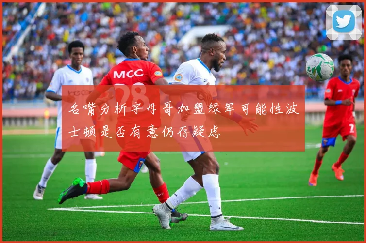 名嘴分析字母哥加盟绿军可能性波士顿是否有意仍存疑虑
