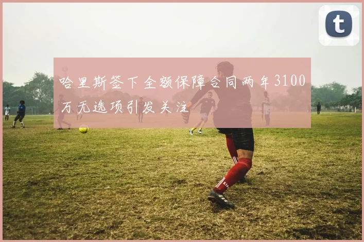 哈里斯签下全额保障合同两年3100万无选项引发关注