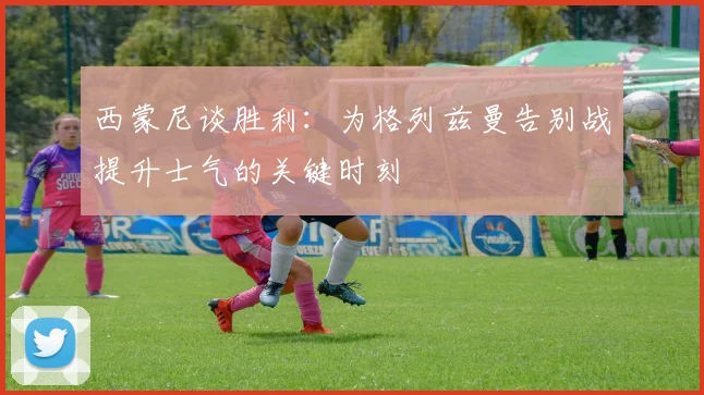 西蒙尼谈胜利：为格列兹曼告别战提升士气的关键时刻