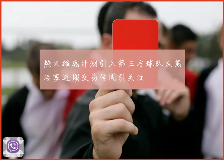 热火雄鹿计划引入第三方球队灰熊活塞近期交易传闻引关注