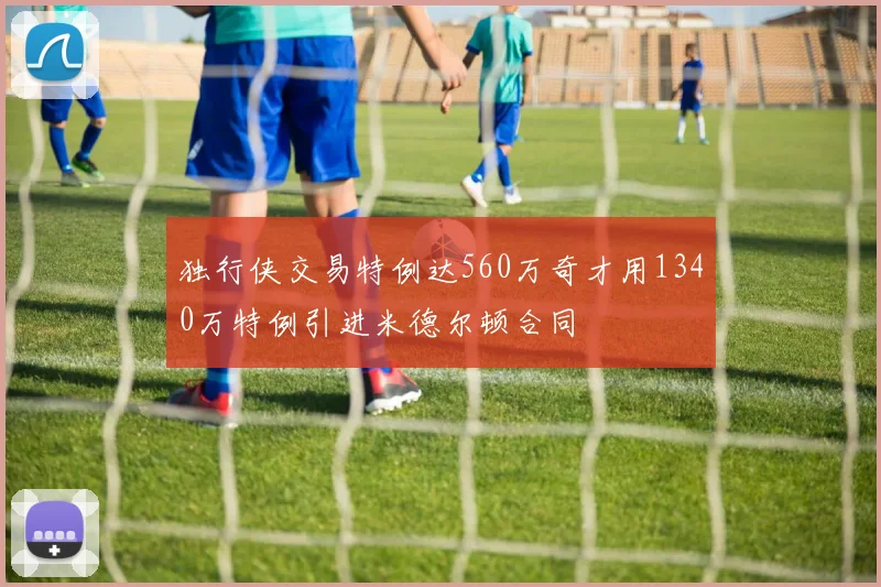独行侠交易特例达560万奇才用1340万特例引进米德尔顿合同