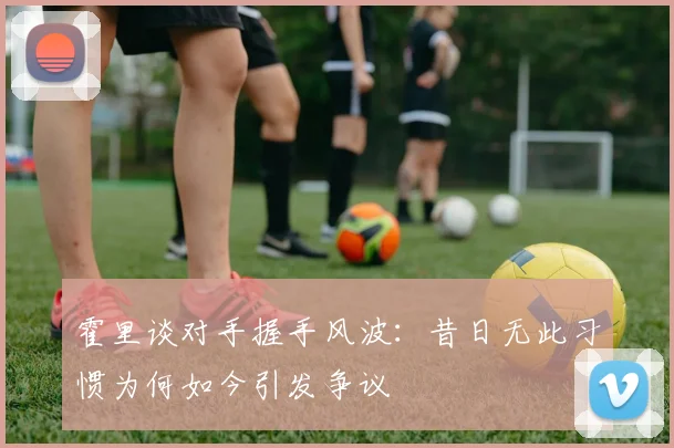 霍里谈对手握手风波：昔日无此习惯为何如今引发争议