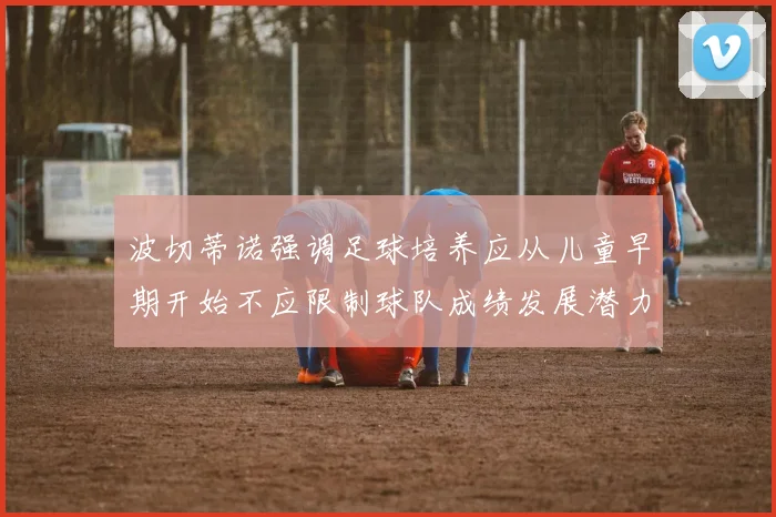 波切蒂诺强调足球培养应从儿童早期开始不应限制球队成绩发展潜力