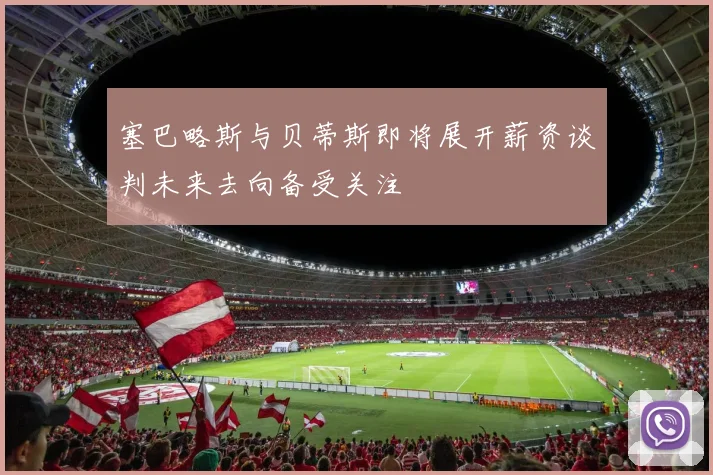塞巴略斯与贝蒂斯即将展开薪资谈判未来去向备受关注