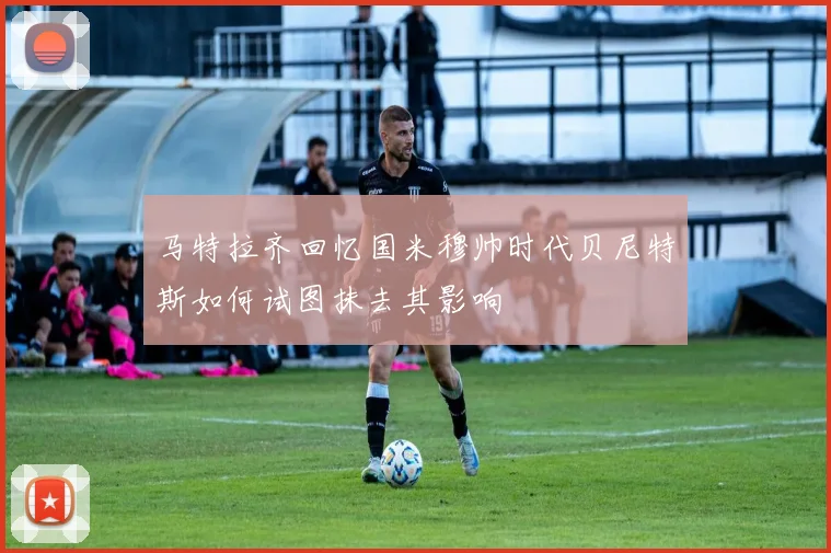马特拉齐回忆国米穆帅时代贝尼特斯如何试图抹去其影响