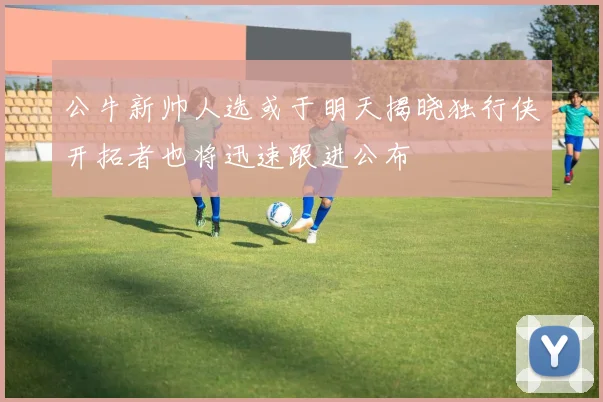 公牛新帅人选或于明天揭晓独行侠开拓者也将迅速跟进公布