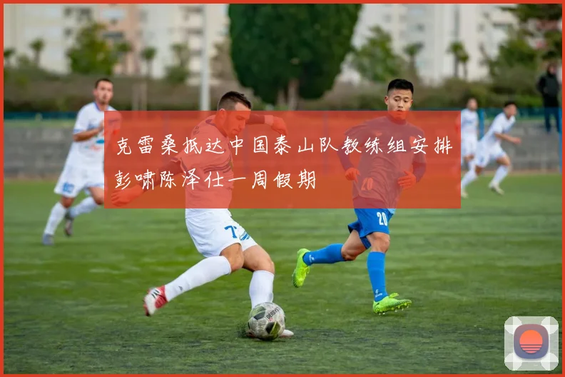 克雷桑抵达中国泰山队教练组安排彭啸陈泽仕一周假期