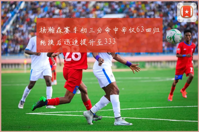 杨瀚森赛季初三分命中率仅63回归轮换后迅速提升至333