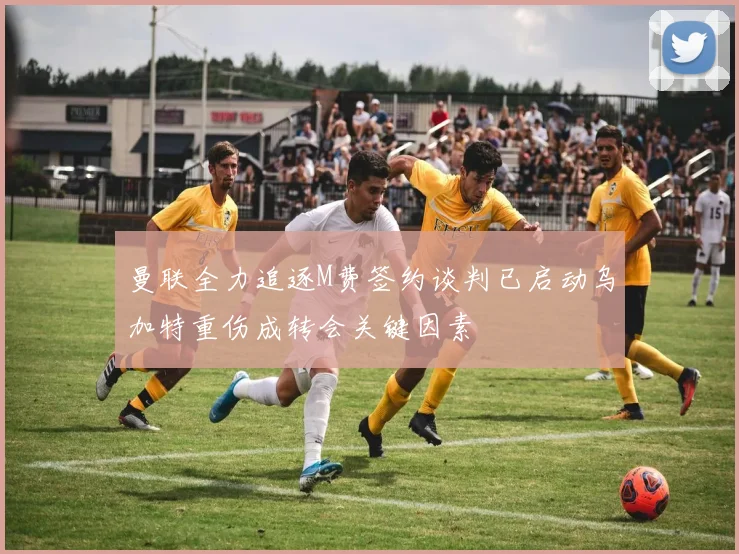 曼联全力追逐M费签约谈判已启动乌加特重伤成转会关键因素