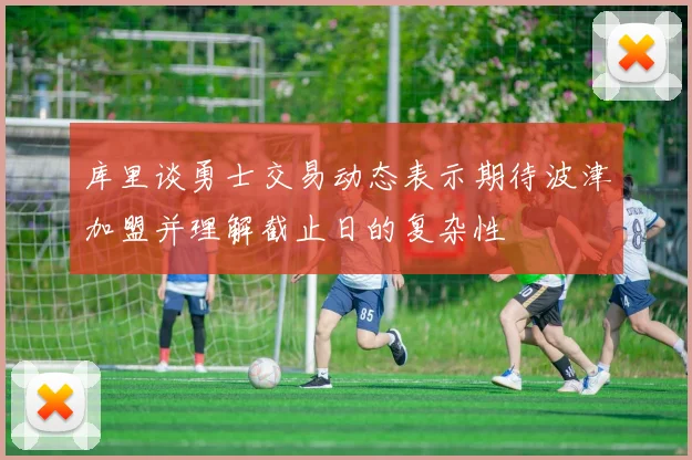 库里谈勇士交易动态表示期待波津加盟并理解截止日的复杂性