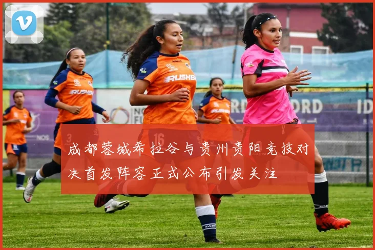 成都蓉城希拉谷与贵州贵阳竞技对决首发阵容正式公布引发关注