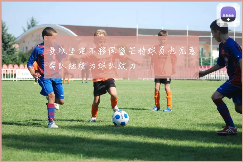 曼联坚定不移保留芒特球员也无意离队继续为球队效力