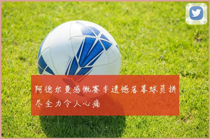 阿德尔曼感慨赛季遗憾落幕球员拼尽全力令人心痛