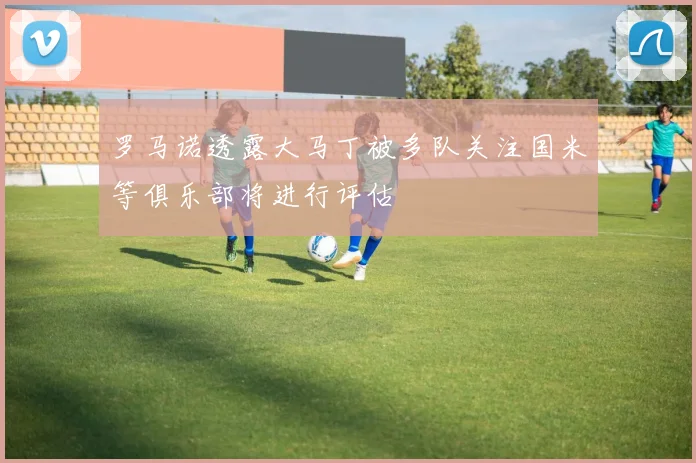 罗马诺透露大马丁被多队关注国米等俱乐部将进行评估