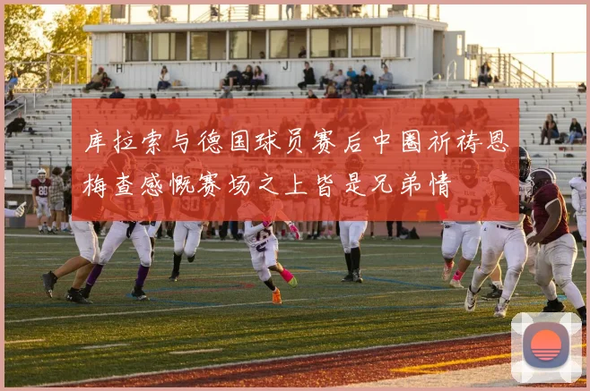 库拉索与德国球员赛后中圈祈祷恩梅查感慨赛场之上皆是兄弟情