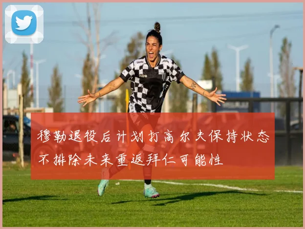 穆勒退役后计划打高尔夫保持状态不排除未来重返拜仁可能性