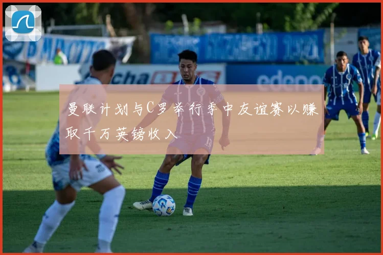 曼联计划与C罗举行季中友谊赛以赚取千万英镑收入