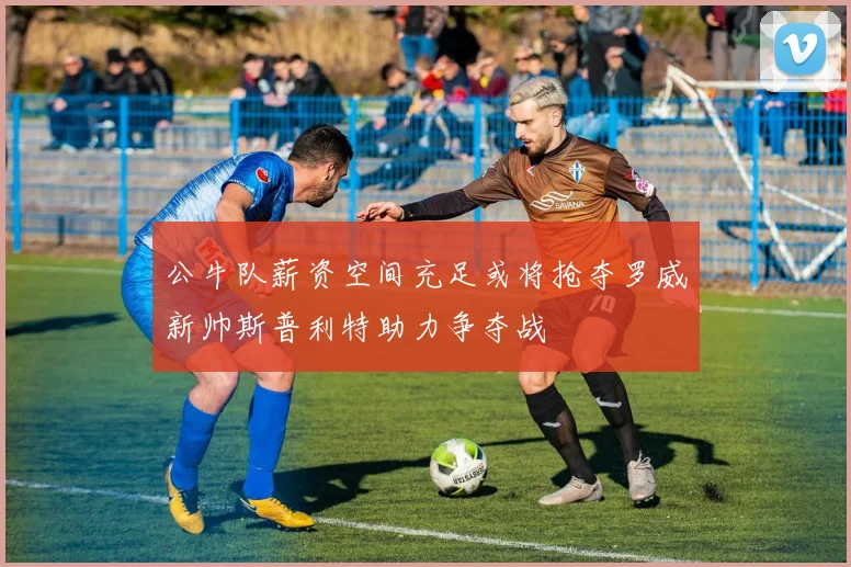 公牛队薪资空间充足或将抢夺罗威新帅斯普利特助力争夺战