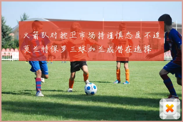 火箭队对控卫市场持谨慎态度不追莫兰特保罗三球加兰成潜在选择