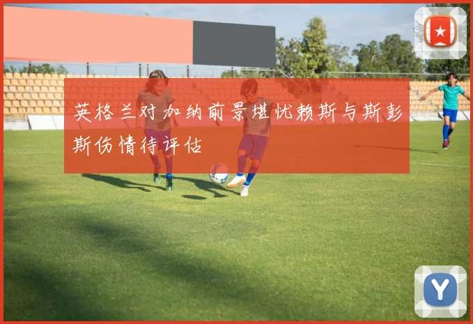 英格兰对加纳前景堪忧赖斯与斯彭斯伤情待评估
