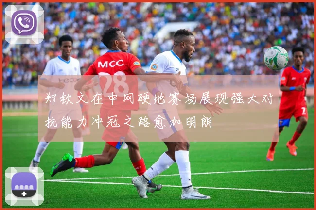 郑钦文在中网硬地赛场展现强大对抗能力冲冠之路愈加明朗
