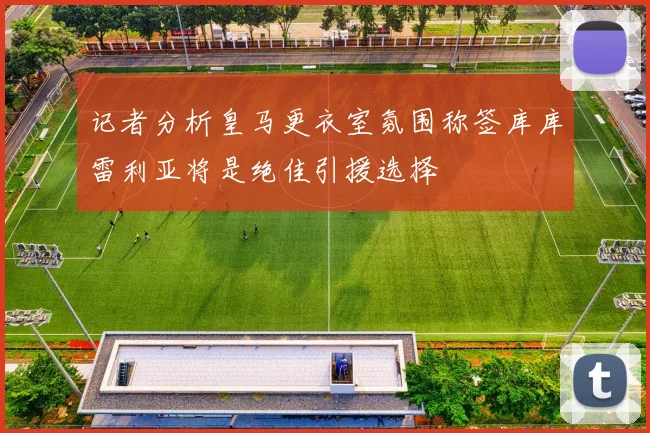 记者分析皇马更衣室氛围称签库库雷利亚将是绝佳引援选择