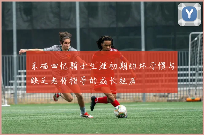 乐福回忆骑士生涯初期的坏习惯与缺乏老将指导的成长经历