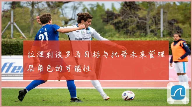 拉涅利谈罗马目标与托蒂未来管理层角色的可能性